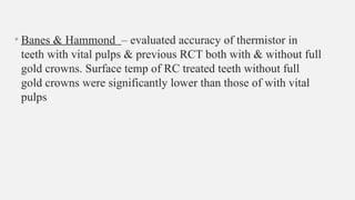 • Banes & Hammond – evaluated accuracy of thermistor in
teeth with vital pulps & previous RCT both with & without full
gold crowns. Surface temp of RC treated teeth without full
gold crowns were significantly lower than those of with vital
pulps
 