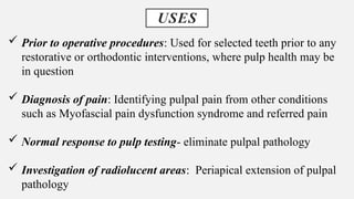 USES
 Prior to operative procedures: Used for selected teeth prior to any
restorative or orthodontic interventions, where pulp health may be
in question
 Diagnosis of pain: Identifying pulpal pain from other conditions
such as Myofascial pain dysfunction syndrome and referred pain
 Normal response to pulp testing- eliminate pulpal pathology
 Investigation of radiolucent areas: Periapical extension of pulpal
pathology
 