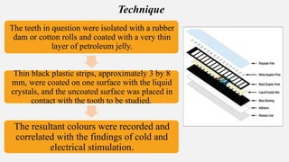 The teeth in question were isolated with a rubber
dam or cotton rolls and coated with a very thin
layer of petroleum jelly.
Thin black plastic strips, approximately 3 by 8
mm, were coated on one surface with the liquid
crystals, and the uncoated surface was placed in
contact with the tooth to be studied.
The resultant colours were recorded and
correlated with the findings of cold and
electrical stimulation.
Technique
 