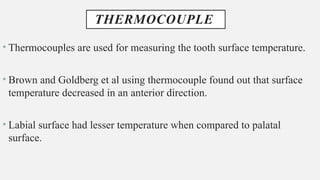 THERMOCOUPLE
• Thermocouples are used for measuring the tooth surface temperature.
• Brown and Goldberg et al using thermocouple found out that surface
temperature decreased in an anterior direction.
• Labial surface had lesser temperature when compared to palatal
surface.
 