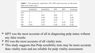  HPT was the most accurate of all in diagnosing pulp status without
any false results
 PO was the most accurate of all vitality tests
 This study suggests that Pulp sensibility tests may be more accurate
than vitality tests and are reliable for pulp vitality assessment.
 