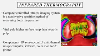 INFRARED THERMOGRAPHY
• Computer controlled infrared imaging system
is a noninvasive sensitive method of
measuring body temperature
• Vital pulp higher surface temp than necrotic
pulp
• Components : IR sensor, control unit, thermal
image computer, software, color monitor &
printer
 