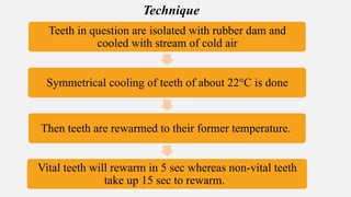 Teeth in question are isolated with rubber dam and
cooled with stream of cold air
Symmetrical cooling of teeth of about 22°C is done
Then teeth are rewarmed to their former temperature.
Vital teeth will rewarm in 5 sec whereas non-vital teeth
take up 15 sec to rewarm.
Technique
 