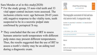 Sara Mendes et al in this study(2020)
 For the study group, 33 non-vital teeth and 33
vital upper central incisors were assessed. The
inclusion criteria were: age between 20-65 years
old; negative response to the vitality tests, teeth
suspected to be in a necrotic pulpal state
confirmed by periapical X-ray.
 They concluded that the use of IRT to assess
humans anterior teeth temperature with different
pulp states may present different temperatures.
Thus, the results suggested that the use of IRT to
assess a tooth’s vitality may be an aiding tool
during a diagnostic exam.
 