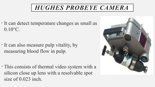 HUGHES PROBEYE CAMERA
• It can detect temperature changes as small as
0.10°C.
• It can also measure pulp vitality, by
measuring blood flow in pulp.
• This consists of thermal video system with a
silicon close up lens with a resolvable spot
size of 0.023 inch.
 
