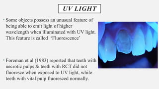 UV LIGHT
• Some objects possess an unusual feature of
being able to emit light of higher
wavelength when illuminated with UV light.
This feature is called ‘Fluorescence’
• Foreman et al (1983) reported that teeth with
necrotic pulps & teeth with RCT did not
fluoresce when exposed to UV light, while
teeth with vital pulp fluoresced normally.
 