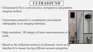 ULTRASOUND
• Ultrasound (US) is a non-invasive, inexpensive and painless
imaging method.
• Tremendous potential to compliment conventional
radiography as an imaging technique.
• High resolution : 3D images of inner macrostructures of
tooth.
• Based on the reflection (echoes) of ultrasonic waves at the
interface b/w tissues having different acoustic properties
 