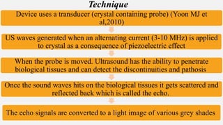 Device uses a transducer (crystal containing probe) (Yoon MJ et
al,2010)
US waves generated when an alternating current (3-10 MHz) is applied
to crystal as a consequence of piezoelectric effect
When the probe is moved. Ultrasound has the ability to penetrate
biological tissues and can detect the discontinuities and pathosis
Once the sound waves hits on the biological tissues it gets scattered and
reflected back which is called the echo.
The echo signals are converted to a light image of various grey shades
Technique
 