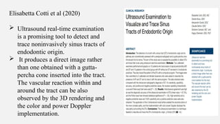 Elisabetta Cotti et al (2020)
 Ultrasound real-time examination
is a promising tool to detect and
trace noninvasively sinus tracts of
endodontic origin.
 It produces a direct image rather
than one obtained with a gutta-
percha cone inserted into the tract.
The vascular reaction within and
around the tract can be also
observed by the 3D rendering and
the color and power Doppler
implementation.
 