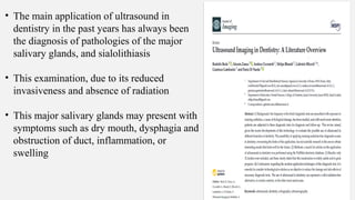 • The main application of ultrasound in
dentistry in the past years has always been
the diagnosis of pathologies of the major
salivary glands, and sialolithiasis
• This examination, due to its reduced
invasiveness and absence of radiation
• This major salivary glands may present with
symptoms such as dry mouth, dysphagia and
obstruction of duct, inflammation, or
swelling
 