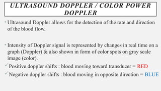 ULTRASOUND DOPPLER / COLOR POWER
DOPPLER
• Ultrasound Doppler allows for the detection of the rate and direction
of the blood flow.
• Intensity of Doppler signal is represented by changes in real time on a
graph (Doppler) & also shown in form of color spots on gray scale
image (color).
Positive doppler shifts : blood moving toward transducer = RED
Negative doppler shifts : blood moving in opposite direction = BLUE
 