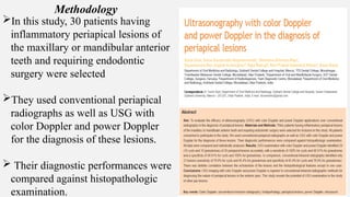 In this study, 30 patients having
inflammatory periapical lesions of
the maxillary or mandibular anterior
teeth and requiring endodontic
surgery were selected
They used conventional periapical
radiographs as well as USG with
color Doppler and power Doppler
for the diagnosis of these lesions.
 Their diagnostic performances were
compared against histopathologic
examination.
Methodology
 