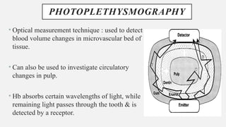 PHOTOPLETHYSMOGRAPHY
• Optical measurement technique : used to detect
blood volume changes in microvascular bed of
tissue.
• Can also be used to investigate circulatory
changes in pulp.
• Hb absorbs certain wavelengths of light, while
remaining light passes through the tooth & is
detected by a receptor.
 