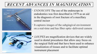 RECENT ADVANCES IN MAGNIFICATION
• ENDOSCOPE The use of the endoscope in
endodontics was first described in 1979 as an aid
in the diagnosis of root fracture of a maxillary
central incisor
• It captures images of the subgingival environment
on a real-time and has fiber optic–delivered camera
• LOUPES are magnification devices that are widely
used in dental procedures that allow easy focus on
the surgical field and that have been used to enhance
visualization of tissues and to facilitate optimal
instrument placement
 