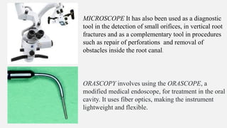 MICROSCOPE It has also been used as a diagnostic
tool in the detection of small orifices, in vertical root
fractures and as a complementary tool in procedures
such as repair of perforations and removal of
obstacles inside the root canal.
ORASCOPY involves using the ORASCOPE, a
modified medical endoscope, for treatment in the oral
cavity. It uses fiber optics, making the instrument
lightweight and flexible.
 