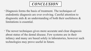 CONCLUSION
• Diagnosis forms the basis of treatment. The techniques of
endodontic diagnosis are ever evolving. Careful attention to
diagnostic aids & an understanding of both their usefulness &
limitations is essential.
• The newer techniques gives more accurate and clear diagnosis
about status of the dental disease. Few systems are in their
infancy and many are based solely in laboratories, however such
technologies may prove useful in future.
 