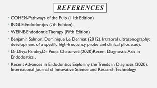 REFERENCES
• COHEN-Pathways of the Pulp (11th Edition)
• INGLE-Endodontjcs (7th Edition).
• WEINE-Endodontic Therapy (Fifth Edition)
• Benjamin Salmon; Dominique Le Denmat (2012). Intraoral ultrasonography:
development of a specific high-frequency probe and clinical pilot study.
• Dr.Divya Pandey,Dr Pooja Chaturvedi(2020)Recent Diagnostic Aids in
Endodontics .
• Recent Advances in Endodontics Exploring theTrends in Diagnosis.(2020).
International Journal of Innovative Science and ResearchTechnology
 