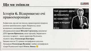 За фактами, про які ми писали, правоохоронці відкрили
десятки кримінальних справ. Наприклад, щодо
колишнього чиновника Волинської
облдержадміністрації Віталія Стрільчука, винуватця
ДТП Артема Приходька, щодо продажу Звірівського
лісгоспу та врешті – щодо директора Поліського
лісового офісу Олександра Кватирка.
Завдяки нам на 51 гривню оштрафували депутата
Луцькради Олександра Волинця і майже оштрафували
лідера Радикальної партії Олега Ляшка ☺
Що ми змінили
Історія 6. Відкриваємо очі
правоохоронцям
 
