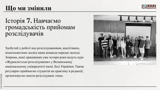 Здобутий у роботі над розслідуваннями, аналітикою,
відеосюжетами досвід наша команда передає молоді.
Зокрема, наші працівники уже чотири роки ведуть курс
«Журналістські розслідування» у Волинському
національному університеті імені Лесі Українки. Також
регулярно приймаємо студентів на практику в редакції,
організовуємо школи розслідувань тощо.
Що ми змінили
Історія 7. Навчаємо
громадськість прийомам
розслідувачів
 