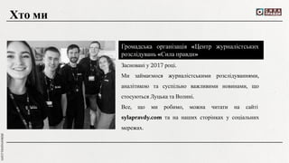 Громадська організація «Центр журналістських
розслідувань «Сила правди»
Засновані у 2017 році.
Ми займаємося журналістськими розслідуваннями,
аналітикою та суспільно важливими новинами, що
стосуються Луцька та Волині.
Все, що ми робимо, можна читати на сайті
sylapravdy.com та на наших сторінках у соціальних
мережах.
Хто ми
 