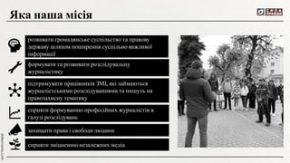 розвивати громадянське суспільство та правову
державу шляхом поширення суспільно важливої
інформації
Яка наша місія
формувати та розвивати розслідувальну
журналістику
підтримувати працівників ЗМІ, які займаються
журналістськими розслідуваннями та пишуть на
правозахисну тематику
сприяти формуванню професійних журналістів в
галузі розслідувань
захищати права і свободи людини
сприяти зміцненню незалежних медіа
 
