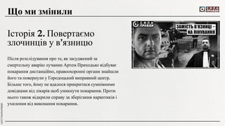 Після розслідування про те, як засуджений за
смертельну аварію лучанин Артем Приходько відбуває
покарання дистанційно, правоохоронні органи знайшли
його та повернули у Городоцький виправний центр.
Більше того, йому не вдалося прикритися сумнівними
довідками від лікарів щоб уникнути покарання. Проти
нього також відкрили справу за зберігання наркотиків і
ухилення від виконання покарання.
Що ми змінили
Історія 2. Повертаємо
злочинців у в’язницю
 