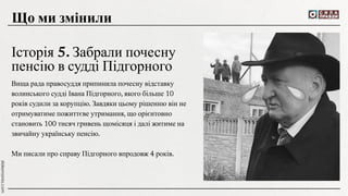 Вища рада правосуддя припинила почесну відставку
волинського судді Івана Підгорного, якого більше 10
років судили за корупцію. Завдяки цьому рішенню він не
отримуватиме пожиттєве утримання, що орієнтовно
становить 100 тисяч гривень щомісяця і далі житиме на
звичайну українську пенсію.
Ми писали про справу Підгорного впродовж 4 років.
Що ми змінили
Історія 5. Забрали почесну
пенсію в судді Підгорного
 