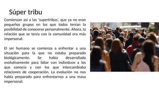 Súper tribu
Comienzan así a las ‘supertribus’, que ya no eran
pequeños grupos en los que todos tenían la
posibilidad de conocerse personalmente. Ahora, la
relación que se tenía con la comunidad era más
impersonal.
El ser humano se comienza a enfrentar a una
situación para la que no estaba preparado
biológicamente. Se había desarrollado
evolutivamente para lidiar con individuos a los
que conocía y con los que intercambiaba
relaciones de cooperación. La evolución no nos
había preparado para enfrentarnos a una masa
impersonal.
 