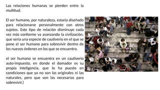Las relaciones humanas se pierden entre la
multitud.
El ser humano, por naturaleza, estaría diseñado
para relacionarse personalmente con otros
sujetos. Este tipo de relación disminuye cada
vez más conforme va avanzando la civilización,
que sería una especie de cautiverio en el que se
pone el ser humano para sobrevivir dentro de
los nuevos órdenes en los que se encuentra.
el ser humano se encuentra en un cautiverio
auto-impuesto, en donde el domador es su
propia inteligencia, que lo ha puesto en
condiciones que ya no son las originales ni las
naturales, pero que son las necesarias para
sobrevivir.)
 