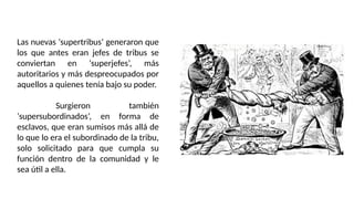 Las nuevas ‘supertribus’ generaron que
los que antes eran jefes de tribus se
conviertan en ‘superjefes’, más
autoritarios y más despreocupados por
aquellos a quienes tenía bajo su poder.
Surgieron también
‘supersubordinados’, en forma de
esclavos, que eran sumisos más allá de
lo que lo era el subordinado de la tribu,
solo solicitado para que cumpla su
función dentro de la comunidad y le
sea útil a ella.
 