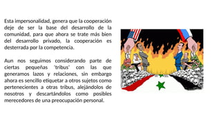 Esta impersonalidad, genera que la cooperación
deje de ser la base del desarrollo de la
comunidad, para que ahora se trate más bien
del desarrollo privado, la cooperación es
desterrada por la competencia.
Aun nos seguimos considerando parte de
ciertas pequeñas ‘tribus’ con las que
generamos lazos y relaciones, sin embargo
ahora es sencillo etiquetar a otros sujetos como
pertenecientes a otras tribus, alejándolos de
nosotros y descartándolos como posibles
merecedores de una preocupación personal.
 