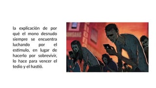 la explicación de por
qué el mono desnudo
siempre se encuentra
luchando por el
estímulo, en lugar de
hacerlo por sobrevivir,
lo hace para vencer el
tedio y el hastió.
 