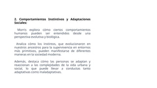 2. Comportamientos Instintivos y Adaptaciones
Sociales:
Morris explora cómo ciertos comportamientos
humanos pueden ser entendidos desde una
perspectiva evolutiva y biológica.
Analiza cómo los instintos, que evolucionaron en
nuestros ancestros para la supervivencia en entornos
más primitivos, pueden manifestarse de diferentes
maneras en la sociedad moderna.
Además, destaca cómo las personas se adaptan y
reaccionan a las complejidades de la vida urbana y
social, lo que puede llevar a conductas tanto
adaptativas como maladaptativas.
 