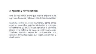 3. Agresión y Territorialidad:
Uno de los temas clave que Morris explora es la
agresión humana y el concepto de territorialidad.
Examina cómo los seres humanos, como otras
especies animales, pueden defender y proteger
su territorio, ya sea a nivel personal o colectivo
(como en la defensa de fronteras entre naciones).
También destaca cómo la competencia por
recursos limitados puede dar lugar a conflictos y
rivalidades.
 