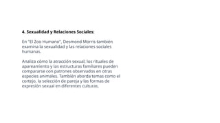 4. Sexualidad y Relaciones Sociales:
En "El Zoo Humano", Desmond Morris también
examina la sexualidad y las relaciones sociales
humanas.
Analiza cómo la atracción sexual, los rituales de
apareamiento y las estructuras familiares pueden
compararse con patrones observados en otras
especies animales. También aborda temas como el
cortejo, la selección de pareja y las formas de
expresión sexual en diferentes culturas.
 