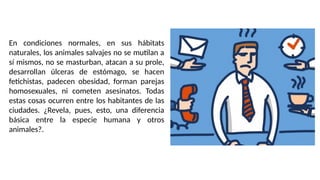 En condiciones normales, en sus hábitats
naturales, los animales salvajes no se mutilan a
sí mismos, no se masturban, atacan a su prole,
desarrollan úlceras de estómago, se hacen
fetichistas, padecen obesidad, forman parejas
homosexuales, ni cometen asesinatos. Todas
estas cosas ocurren entre los habitantes de las
ciudades. ¿Revela, pues, esto, una diferencia
básica entre la especie humana y otros
animales?.
 