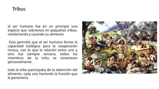 el ser humano fue en un principio una
especie que sobrevivía en pequeñas tribus,
recolectando y cazando su alimento.
Esto permitió que el ser humano forme la
capacidad biológica para la cooperación
mutua, con lo que la relación entre uno y
otro fue siempre cercana, todos los
miembros de la tribu se conocieran
personalmente.
toda la tribu participaba de la obtención del
alimento, cada uno haciendo la función que
le pertenecía.
Tribus
 