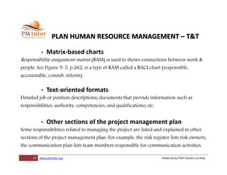 10 www.pmtutor.org Powered by POeT Solvers Limited
PLAN HUMAN RESOURCE MANAGEMENT – T&T
• Matrix-based charts
Responsibility assignment matrix (RAM) is used to shows connections between work &
people. See Figure 9-5, p.262, is a type of RAM called a RACI chart (responsible,
accountable, consult, inform)
• Text-oriented formats
Detailed job or position descriptions; documents that provide information such as
responsibilities, authority, competencies, and qualifications; etc.
• Other sections of the project management plan
Some responsibilities related to managing the project are listed and explained in other
sections of the project management plan. For example, the risk register lists risk owners;
the communication plan lists team members responsible for communication activities.
 