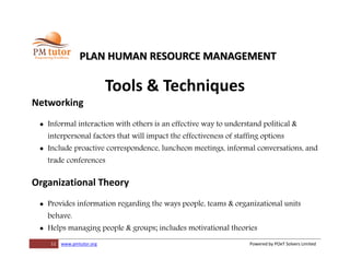 11 www.pmtutor.org Powered by POeT Solvers Limited
PLAN HUMAN RESOURCE MANAGEMENT
Tools & Techniques
Networking
 Informal interaction with others is an effective way to understand political &
interpersonal factors that will impact the effectiveness of staffing options
 Include proactive correspondence, luncheon meetings, informal conversations, and
trade conferences
Organizational Theory
 Provides information regarding the ways people, teams & organizational units
behave.
 Helps managing people & groups; includes motivational theories
 