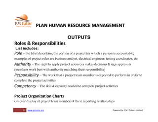12 www.pmtutor.org Powered by POeT Solvers Limited
PLAN HUMAN RESOURCE MANAGEMENT
OUTPUTS
Roles & Responsibilities
List includes:
Role – the label describing the portion of a project for which a person is accountable;
examples of project roles are business analyst, electrical engineer, testing coordinator, etc.
Authority – The right to apply project resources makes decisions & sign approvals
(members work best with authority matching their responsibility)
Responsibility – The work that a project team member is expected to perform in order to
complete the project activities
Competency – The skill & capacity needed to complete project activities
Project Organization Charts
Graphic display of project team members & their reporting relationships
 