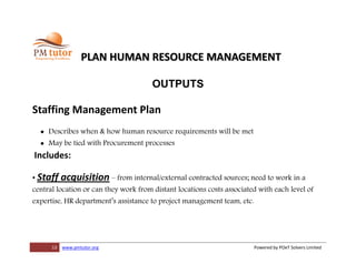 13 www.pmtutor.org Powered by POeT Solvers Limited
PLAN HUMAN RESOURCE MANAGEMENT
OUTPUTS
Staffing Management Plan
 Describes when & how human resource requirements will be met
 May be tied with Procurement processes
Includes:
• Staff acquisition – from internal/external contracted sources; need to work in a
central location or can they work from distant locations costs associated with each level of
expertise, HR department’s assistance to project management team, etc.
 
