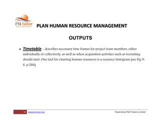 14 www.pmtutor.org Powered by POeT Solvers Limited
PLAN HUMAN RESOURCE MANAGEMENT
OUTPUTS
 Timetable - describes necessary time frames for project team members, either
individually or collectively, as well as when acquisition activities such as recruiting
should start. One tool for charting human resources is a resource histogram (see Fig 9-
6, p.266)
 