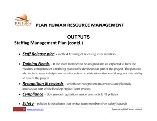 16 www.pmtutor.org Powered by POeT Solvers Limited
PLAN HUMAN RESOURCE MANAGEMENT
OUTPUTS
Staffing Management Plan (contd.)
 Staff Release plan - method & timing of releasing team members
 Training Needs – If the team members to be assigned are not expected to have the
required competencies, a training plan can be developed as part of the project. The plan can
also include ways to help team members obtain certifications that would support their ability
to benefit the project
 Recognition & rewards - criteria for recognition and rewards are planned;
awarded as part of the Develop Project Team process
 Compliance - Government regulations, union contracts & HR policies
 Safety – policies & procedures that protect team members from safety hazards
 