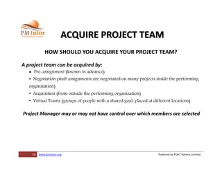 18 www.pmtutor.org Powered by POeT Solvers Limited
ACQUIRE PROJECT TEAM
HOW SHOULD YOU ACQUIRE YOUR PROJECT TEAM?
A project team can be acquired by:
 Pre-assignment (known in advance)
• Negotiation (staff assignments are negotiated on many projects inside the performing
organization)
• Acquisition (from outside the performing organization)
• Virtual Teams (groups of people with a shared goal, placed at different locations)
Project Manager may or may not have control over which members are selected
 