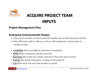 20 www.pmtutor.org Powered by POeT Solvers Limited
ACQUIRE PROJECT TEAM
INPUTS
Project Management Plan
Enterprise Environmental Factors
 Project team members are drawn from all available sources, both internal & external
 When PM team is able to influence or direct staff assignments, characteristics to
consider include:
 Availability (Who is available & when they're available?)
• Ability (What competencies do they possess?)
• Experience (Do people have similar experience? Have they done it well? )
• Interests (Are people interested in working on this project?)
• Cost (How much will each team member are paid?)
 