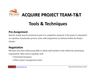 22 www.pmtutor.org Powered by POeT Solvers Limited
ACQUIRE PROJECT TEAM-T&T
Tools & Techniques
Pre-Assignment
Specific people may be promised as part of a competitive proposal, if the project is dependent
on expertise of particular persons. Some staff assignments are defined within the Project
Charter
Negotiation
PM team uses their influencing skills to obtain staff members from within the performing
organization. May need to negotiate with
• Functional managers
• Other project management teams
 