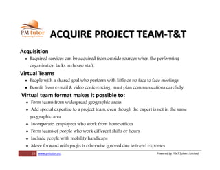 23 www.pmtutor.org Powered by POeT Solvers Limited
ACQUIRE PROJECT TEAM-T&T
Acquisition
 Required services can be acquired from outside sources when the performing
organization lacks in-house staff.
Virtual Teams
 People with a shared goal who perform with little or no face to face meetings
 Benefit from e-mail & video conferencing; must plan communications carefully
Virtual team format makes it possible to:
 Form teams from widespread geographic areas
 Add special expertise to a project team, even though the expert is not in the same
geographic area
 Incorporate employees who work from home offices
 Form teams of people who work different shifts or hours
 Include people with mobility handicaps
 Move forward with projects otherwise ignored due to travel expenses
 