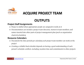 24 www.pmtutor.org Powered by POeT Solvers Limited
ACQUIRE PROJECT TEAM
OUTPUTS
Project Staff Assignments
 Project is staffed when appropriate people are assigned to work on it
 Documentation can include a project team directory, memos to team members, and
names inserted into other parts of project management plan (such as organization
charts & schedules)
Resource Calendars
 Documents the time periods (or calendar) each project team member can work on the
project
 Creating a reliable final schedule depends on having a good understanding of each
person’s schedule conflicts, including vacation time and commitments to other projects
 