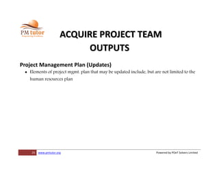 25 www.pmtutor.org Powered by POeT Solvers Limited
ACQUIRE PROJECT TEAM
OUTPUTS
Project Management Plan (Updates)
 Elements of project mgmt. plan that may be updated include, but are not limited to the
human resources plan
 
