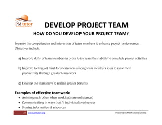 27 www.pmtutor.org Powered by POeT Solvers Limited
DEVELOP PROJECT TEAM
HOW DO YOU DEVELOP YOUR PROJECT TEAM?
Improve the competencies and interaction of team members to enhance project performance.
Objectives include:
a) Improve skills of team members in order to increase their ability to complete project activities
b) Improve feelings of trust & cohesiveness among team members so as to raise their
productivity through greater team-work
c) Develop the team early to realize greater benefits
Examples of effective teamwork:
 Assisting each other when workloads are unbalanced
 Communicating in ways that fit individual preferences
 Sharing information & resources
 